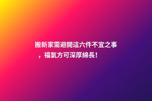 搬新家需避開這六件不宜之事，福氣方可深厚綿長！
